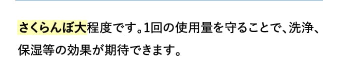 さくらんぼ大程度です。1回の使用量を守ることで、洗浄、保湿等の効果が期待できます。