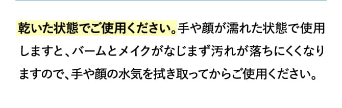 乾いた状態でご使用ください。手や顔が濡れた状態で使用しますと、バームとメイクがなじまず汚れが落ちにくくなりますので、手や顔の水気を拭き取ってからご使用ください。