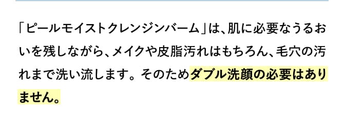 「ピールモイストクレンジンバーム」は、肌に必要なうるおいを残しながら、メイクや皮脂汚れはもちろん、毛穴の汚れまで洗い流します。 そのためダブル洗顔の必要はありません