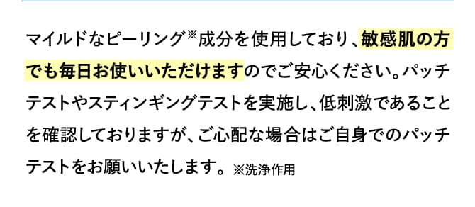 マイルドなピーリング※成分を使用しており、敏感肌の方でも毎日お使いいただけますのでご安心ください。パッチテストやスティンギングテストを実施し、低刺激であることを確認しておりますが、ご心配な場合はご自身でのパッチテストをお願いいたします。