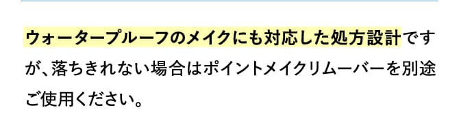 ウォータープルーフのメイクにも対応した処方設計ですが、落ちきれない場合はポイントメイクリムーバーを別途ご使用ください。